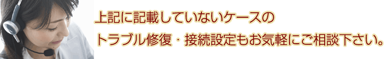 上記に記載していないケースのトラブル修復・接続設定もお気軽にご相談下さい。