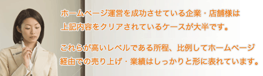 ホームページ運営を成功させている企業・店舗様は上記内容をクリアされているケースが大半です。これらが高いレベルである所程、比例してホームページ経由での売り上げ・業績はしっかりと形に表れています。